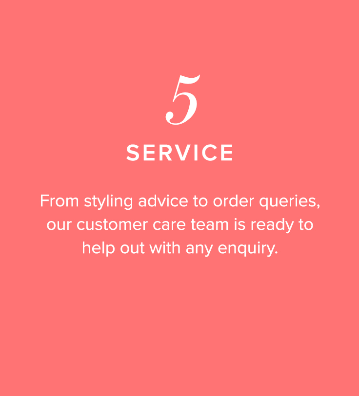 5, Service - From styling advice to order queries, our customer care team is ready to help out with any enquiry.