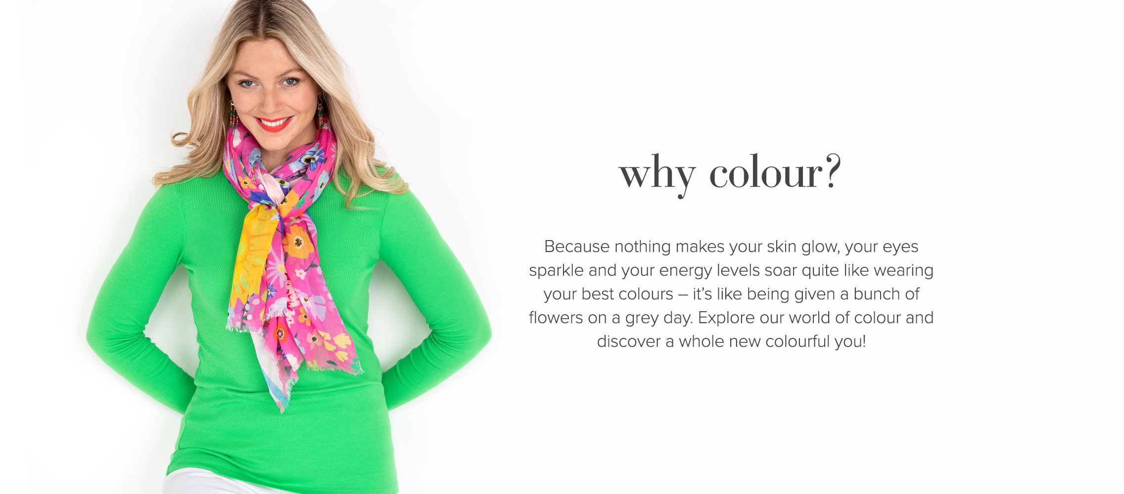 Why colour? Because nothing makes your skin glow, your eyes sparkle and your energy levels soar quite like your best colours. Explore our world of colour and discover a whole new colourful you!