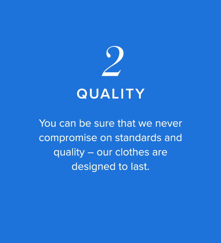 2, Quality - You can be sure that we never compromise on standards and quality - our clothes are designed to last.