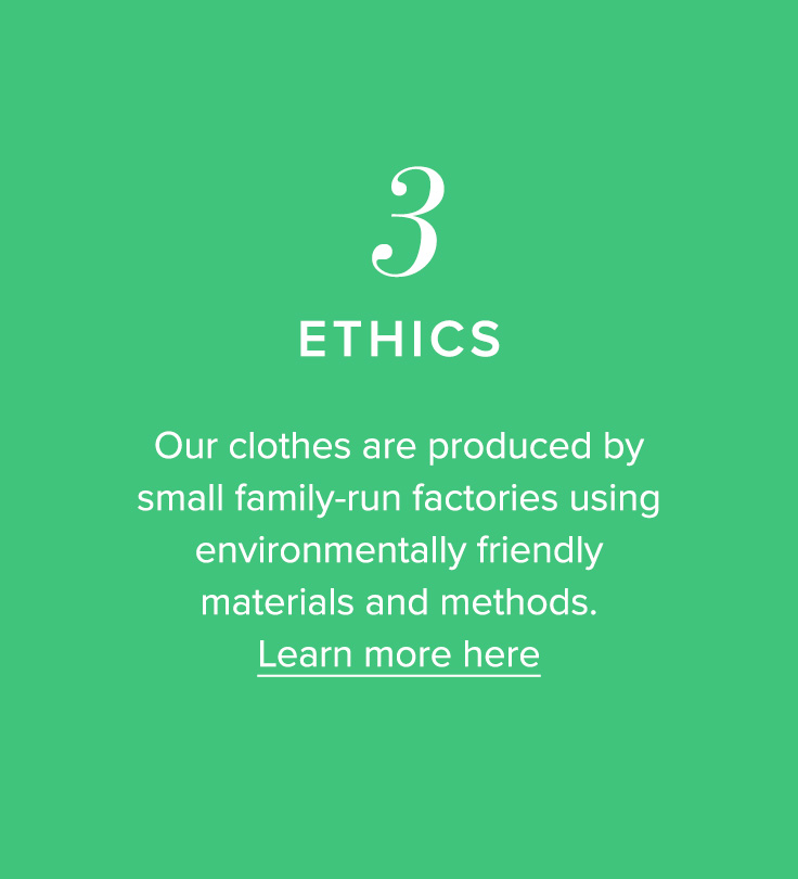 3, Ethics - Our clothes are produced by small family-run factories using environmentally friendly materials and methods. Learn more here.